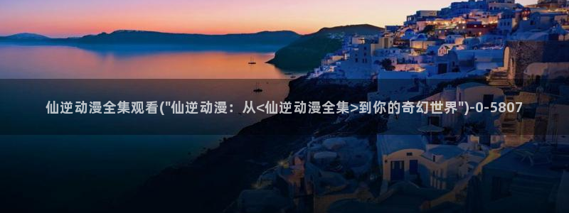 动漫内衣办公室：仙逆动漫全集观看(\